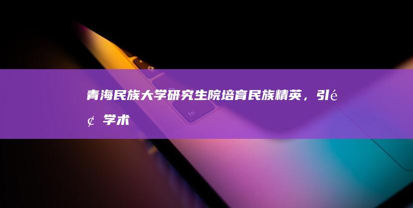 青海民族大学研究生院：培育民族精英，引领学术创新